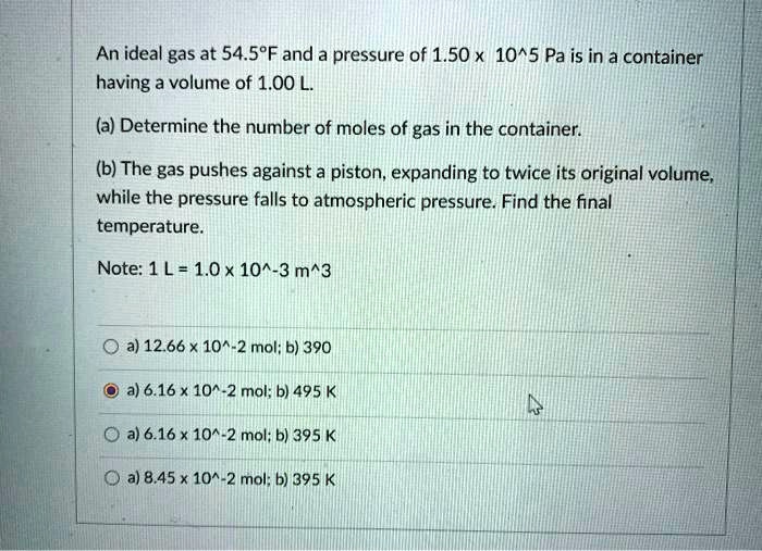 An ideal gas at 54.5°F and a pressure of 1.50 x 10^5 Pa is in a container having a volume of 1.00 L.
(a) Determine the number of moles of gas in the container.
(b) The gas pushes against a piston, expanding to twice its original volume, while the pressure falls to atmospheric pressure. Find the final temperature.
Note: 1 L = 1.0 x 10^-3 m^3

a) 12.66 x 10^-2 mol; b) 390
a) 6.16 x 10^-2 mol; b) 495 K
a) 6.16 x 10^-2 mol; b) 395 K
a) 8.45 x 10^-2 mol; b) 395 K