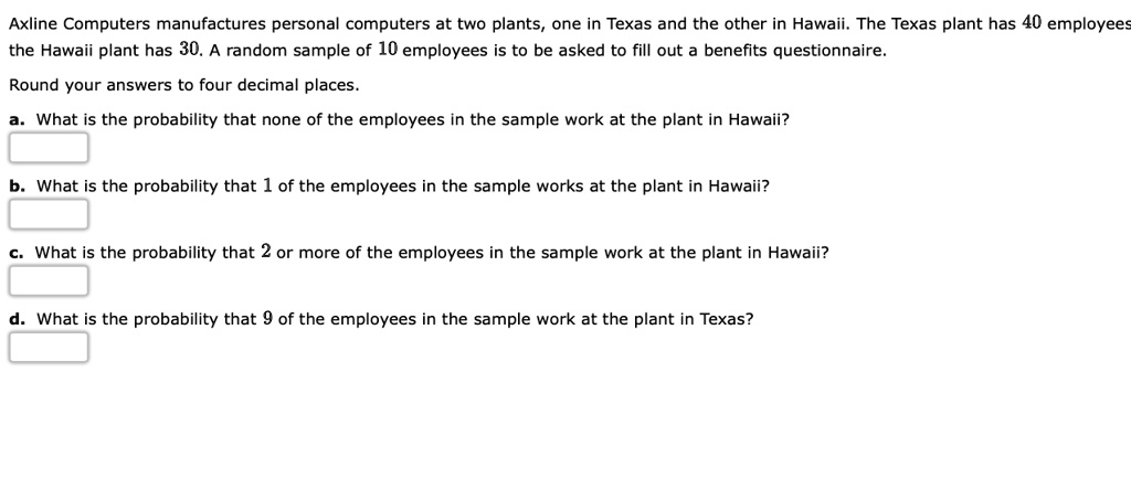 Axline Computers manufactures personal computers at two plants, one in Texas and the other in Hawaii. The Texas plant has 40 employees the Hawaii plant has 30. A random sample of 10 employees is to be asked to fill out a benefits questionnaire.
Round your answers to four decimal places.
a. What is the probability that none of the employees in the sample work at the plant in Hawaii?
b. What is the probability that 1 of the employees in the sample works at the plant in Hawaii?
c. What is the probability that 2 or more of the employees in the sample work at the plant in Hawaii?
d. What is the probability that 9 of the employees in the sample work at the plant in Texas?