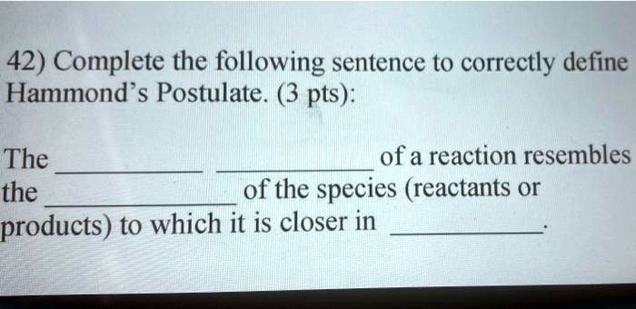 Complete the following sentence to correctly define Hammond's Postulate:

The   of a reaction resembles the  of the species (reactants or products) to which it is closer in  .