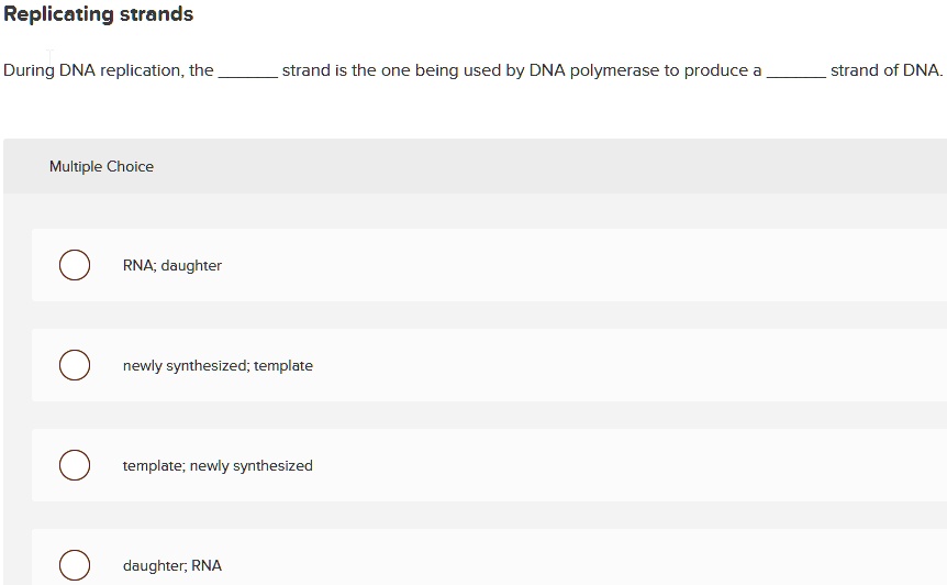 Replicating strands
During DNA replication, the  strand is the one being used by DNA polymerase to produce a  strand of DNA.
Multiple Choice
RNA; daughter
newly synthesized; template
template; newly synthesized
daughter; RNA