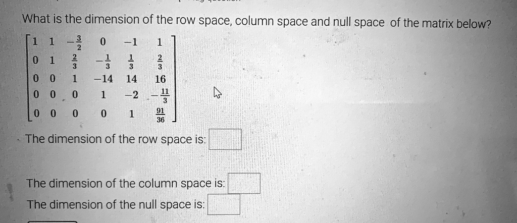 What is the dimension of the row space, column space and null space of the matrix below?
[ 1 1 -3/2 0 -1 1 ]
[ 0 1 2/3 -1/3 1/3 2/3 ]
[ 0 0 1 -14 14 16 ]
[ 0 0 0 1 -2 -11/3 ]
[ 0 0 0 0 1 91/36 ]
The dimension of the row space is:
The dimension of the column space is:
The dimension of the null space is: