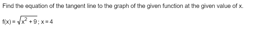 Find the equation of the tangent line to the graph of the given function at the given value of x.
f(x) = sqrtx^2 + 9; x = 4