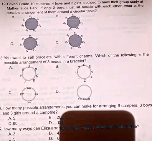 12. Seven Grade 10 students, 4 boys and 3 girls, decided to have their group study at
Mathematics Park. If only 2 boys must sit beside with each other, what is the
possible arrangement of them around a circular table?
B.
B
G
A.
G
G
B
Gs
Ga
B
G
B
B
G
B
G
B
B
G
D.
B
G2
C.
B
G
G1
B2
Ba
t
3. You want to sell bracelets, with different charms. Which of the following is the
possible arrangement of 8 beads in a bracelet?
A.
B.
G
B
F
C
D
E
GH
C.
D.
EFAB
CD
5
8
4
1
3
2
12345678
4. How many possible arrangements you can make for arranging 6 campers, 3 boys
and 3 girls around a campfire?
A. 5
C. 60
B. 20
D. 120
5. How many ways can Eliza arrange her four visitors around a circular table?
A. 3
C. 5
B. 4
D. 6
