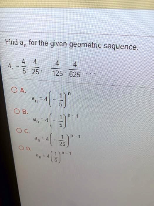 Find an for the given geometric sequence.
4, -(4)/(5), (4)/(25), -(4)/(125), (4)/(625), ...
A. an = 4(-(1)/(5))^n
B. an = 4(-(1)/(5))^n-1
C. an = 4(-(1)/(25))^n-1
D. an = 4((1)/(5))^n-1