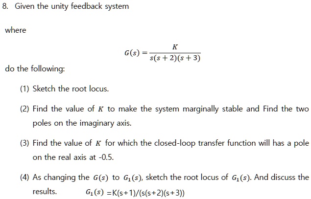 8. Given the unity feedback system

where

G(s) = K / (s(s + 2)(s + 3))

do the following:

(1) Sketch the root locus.

(2) Find the value of K to make the system marginally stable and Find the two poles on the imaginary axis.

(3) Find the value of K for which the closed-loop transfer function will has a pole on the real axis at -0.5.

(4) As changing the G(s) to G1(s), sketch the root locus of G1(s). And discuss the results.
G1(s) =K(s+1)/(s(s+2)(s+3))