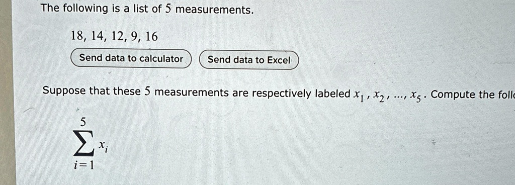 The following is a list of 5 measurements.
18, 14, 12, 9, 16
Send data to calculator  Send data to Excel
Suppose that these 5 measurements are respectively labeled x1, x2, …, x5. Compute the follo
∑i=1^5 xi