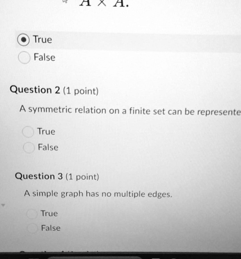 True
False
A.
Question 2 (1 point)
A symmetric relation on a finite set can be represente
True
False
Question 3 (1 point)
A simple graph has no multiple edges.
True
False