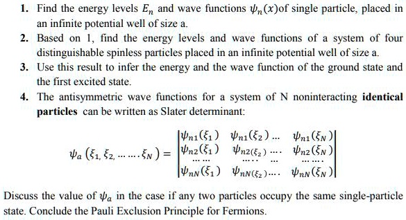 1. Find the energy levels En and wave functions ?n(x) of single particle, placed in an infinite potential well of size a.
2. Based on 1, find the energy levels and wave functions of a system of four distinguishable spinless particles placed in an infinite potential well of size a.
3. Use this result to infer the energy and the wave function of the ground state and the first excited state.
4. The antisymmetric wave functions for a system of N noninteracting identical particles can be written as Slater determinant:
?a (?1, ?2, ... ... ?N) = |?n1(?1) ?n1(?2) ... ?n1(?N)|
|?n2(?1) ?n2(?2) ... ?n2(?N)|
|... ... .... ... ... ...|
|?nN(?1) ?nN(?2) ... ?nN(?N)|
Discuss the value of ?a in the case if any two particles occupy the same single-particle state. Conclude the Pauli Exclusion Principle for Fermions.