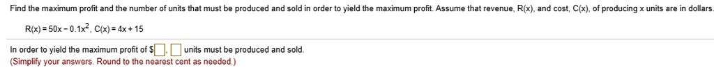 Find the maximum profit and the number of units that must be produced and sold in order to yield the maximum profit. Assume that revenue, R(x), and cost, C(x), of producing x units are in dollars.

R(x) = 50x - 0.1x^2, C(x) = 4x + 15

In order to yield the maximum profit of , units must be produced and sold.
(Simplify your answers. Round to the nearest cent as needed.)