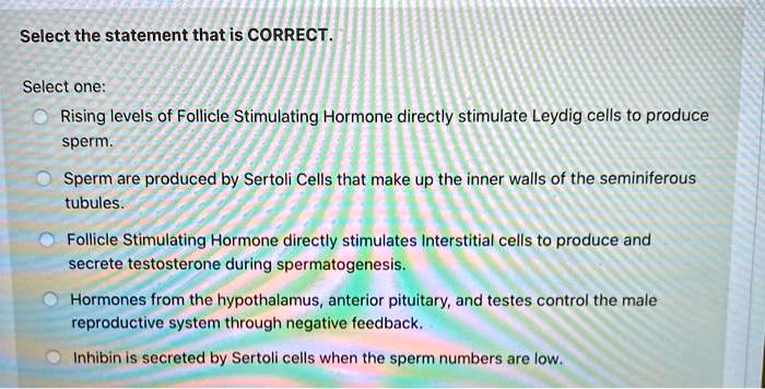 Select the statement that is CORRECT.
Select one:
Rising levels of Follicle Stimulating Hormone directly stimulate Leydig cells to produce sperm.
Sperm are produced by Sertoli Cells that make up the inner walls of the seminiferous tubules.
Follicle Stimulating Hormone directly stimulates Interstitial cells to produce and secrete testosterone during spermatogenesis.
Hormones from the hypothalamus, anterior pituitary, and testes control the male reproductive system through negative feedback.
Inhibin is secreted by Sertoli cells when the sperm numbers are low.
