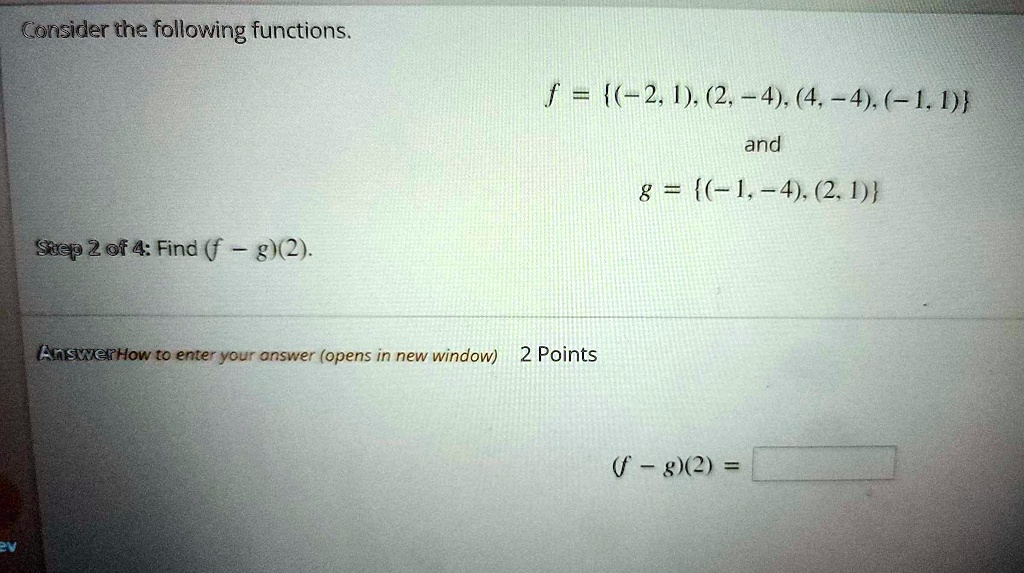 Consider the following functions.
f = (-2, 1), (2, -4), (4, -4), (-1, 1)
and
g = (-1, -4), (2, 1)
Step 2 of 4: Find ((f - g)(2)).