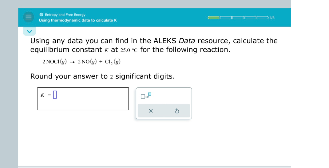 Using any data you can find in the ALEKS Data resource, calculate the equilibrium constant K at 25.0 °C for the following reaction.

2 NOCl(g) -> 2 NO(g) + Cl2(g)

Round your answer to 2 significant digits.

K =