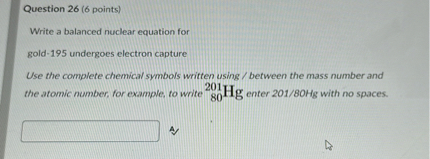 Question 26 ( 6 points)
Write a balanced nuclear equation for
gold-195 undergoes electron capture
Use the complete chemical symbols written using / between the mass number and the atomic number, for example, to write ^201H𝐇 𝐠 enter 201 / 80 Hg with no spaces.
4