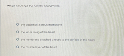 Which describes the parietal pericardium?
the outermost serous membrane
the inner lining of the heart
the membrane attached directly to the surface of the heart
the muscle layer of the heart