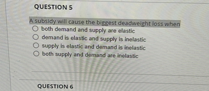 QUESTION 5

A subsidy will cause the biggest deadweight loss when
both demand and supply are elastic
demand is elastic and supply is inelastic
supply is elastic and demand is inelastic
both supply and demand are inelastic