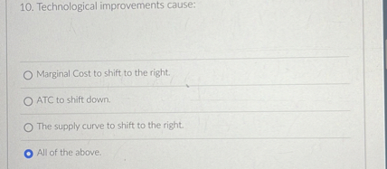 10. Technological improvements cause:
Marginal Cost to shift to the right.
ATC to shift down.
The supply curve to shift to the right.
All of the above.