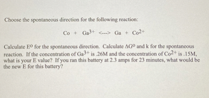 Choose the spontaneous direction for the following reaction:

    Co+Ga^3+⟷Ga+Co^2+


Calculate E^∘ for the spontaneous direction. Calculate Δ G^∘ and k for the spontaneous reaction. If the concentration of Ga^3+ is .26 M and the concentration of Co^2+ is .15 M, what is your E value? If you ran this battery at 2.3 amps for 23 minutes, what would be the new E for this battery?