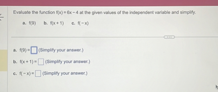 Evaluate the function f(x) = 6x - 4 at the given values of the independent variable and simplify.
a. f(9)  b. f(x + 1)  c. f(-x)
a. f(9) = (Simplify your answer.)
b. f(x + 1) = (Simplify your answer.)
c. f(-x) = (Simplify your answer.)