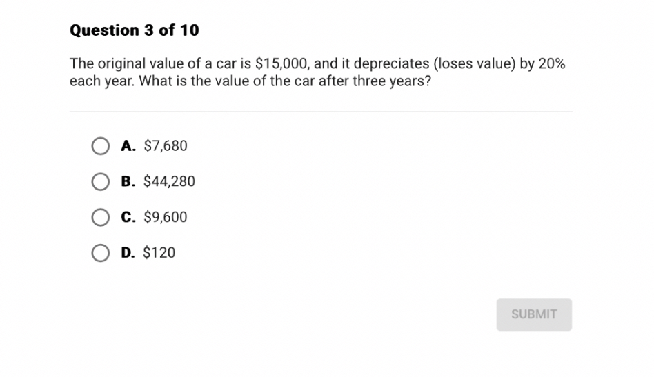 The original value of a car is 15,000, and it depreciates (loses value) by 20% each year. What is the value of the car after three years?
A.7,680
B. 44,280
C.9,600
D. 120