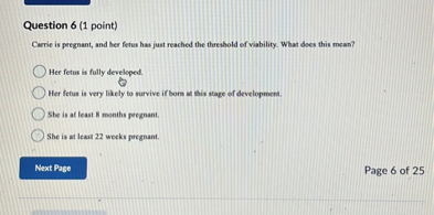 Question 6 (1 point)
Carrie is pregnant, and her fetus has just reached the threshold of viability. What does this mean?
Her fetus is fully developed.
Her fetus is very likely to survive if born at this stage of development.
She is at least 8 months pregnant.
She is at least 22 weeks pregnant.