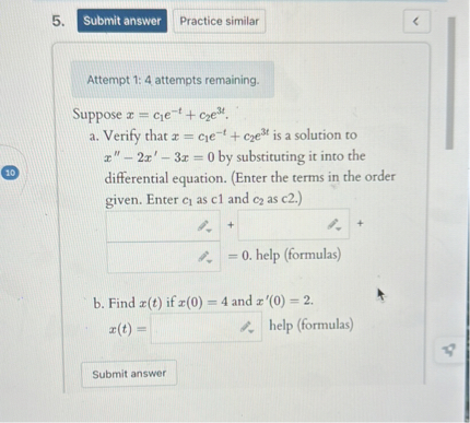 Suppose x = c1e^(-t) + c2e^(3t).
a. Verify that x = c1e^(-t) + c2e^(3t) is a solution to x” - 2x' - 3x = 0 by substituting it into the differential equation. (Enter the terms in the order given. Enter c1 as c1 and c2 as c2.)
[ ] + [ ] + [ ] = 0. help (formulas)
b. Find x(t) if x(0) = 4 and x'(0) = 2.
x(t) = [ ] help (formulas)