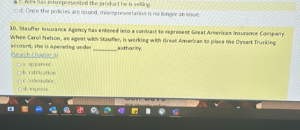 c. Alex has misrepresented the product he is selling.
d. Once the policies are issued, misrepresentation is no longer an issue.
10. Stauffer Insurance Agency has entered into a contract to represent Great American Insurance Company. When Carol Nelson, an agent with Stauffer, is working with Great American to place the Dysart Trucking account, she is operating under  authority.
(Search Chapter 3)
a. apparent
b. ratification
c. ostensible
d. express