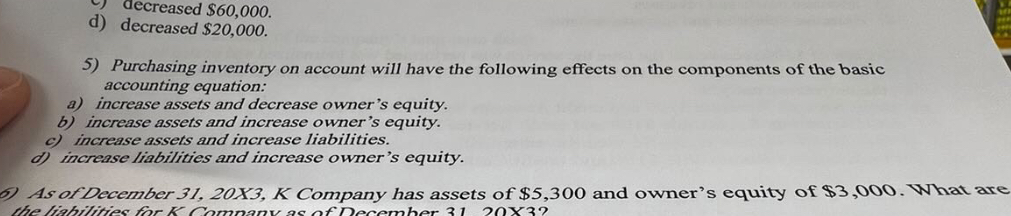 c) decreased 60,000.
d) decreased20,000.

5) Purchasing inventory on account will have the following effects on the components of the basic accounting equation:
a) increase assets and decrease owner's equity.
b) increase assets and increase owner's equity.
c) increase assets and increase liabilities.
d) increase liabilities and increase owner's equity.

6) As of December 31, 20X3, K Company has assets of 5,300 and owner's equity of3,000. What are the liabilities for K Company as of December 31, 20X3?