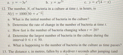 a. y = -3e^x
b. y = xe^2x
c. y = e^x(4 - x)
12. The number, N, of bacteria in a culture at time t, in hours, is
N(t) = 1000[30 + e^-t/30]
a. What is the initial number of bacteria in the culture?
b. Determine the rate of change in the number of bacteria at time t.
c. How fast is the number of bacteria changing when t = 20?
d. Determine the largest number of bacteria in the culture during the interval 0 ? t ? 50.
e. What is happening to the number of bacteria in the culture as time passes?
13. The distance s, in metres, fallen by a skydiver t seconds after jumping (and