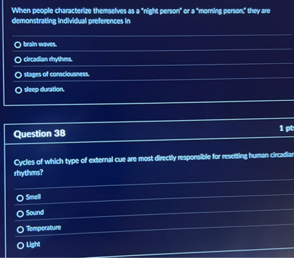 When people characterize themselves as a "night person" or a "morning person," they are demonstrating individual preferences in
brain waves.
circadian rhythms.
stages of consciousness.
sleep duration.

Question 38

Cycles of which type of external cue are most directly responsible for resetting human circadian rhythms?
Smell
Sound
Temperature
Light
