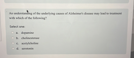 An understanding of the underlying causes of Alzheimer's disease may lead to treatment with which of the following?

Select one:
a. dopamine
b. cholinesterase
c. acetylcholine
d. serotonin