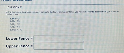 QUESTION 21
Using the below 5 number summary calculate the lower and upper fence you need in order to determine if you have an outlier or not.
1. Min = 31
2. Q1 = 55
3. Q2 = 72
4. Q3 = 94
5. Max = 179

Lower Fence =
Upper Fence =