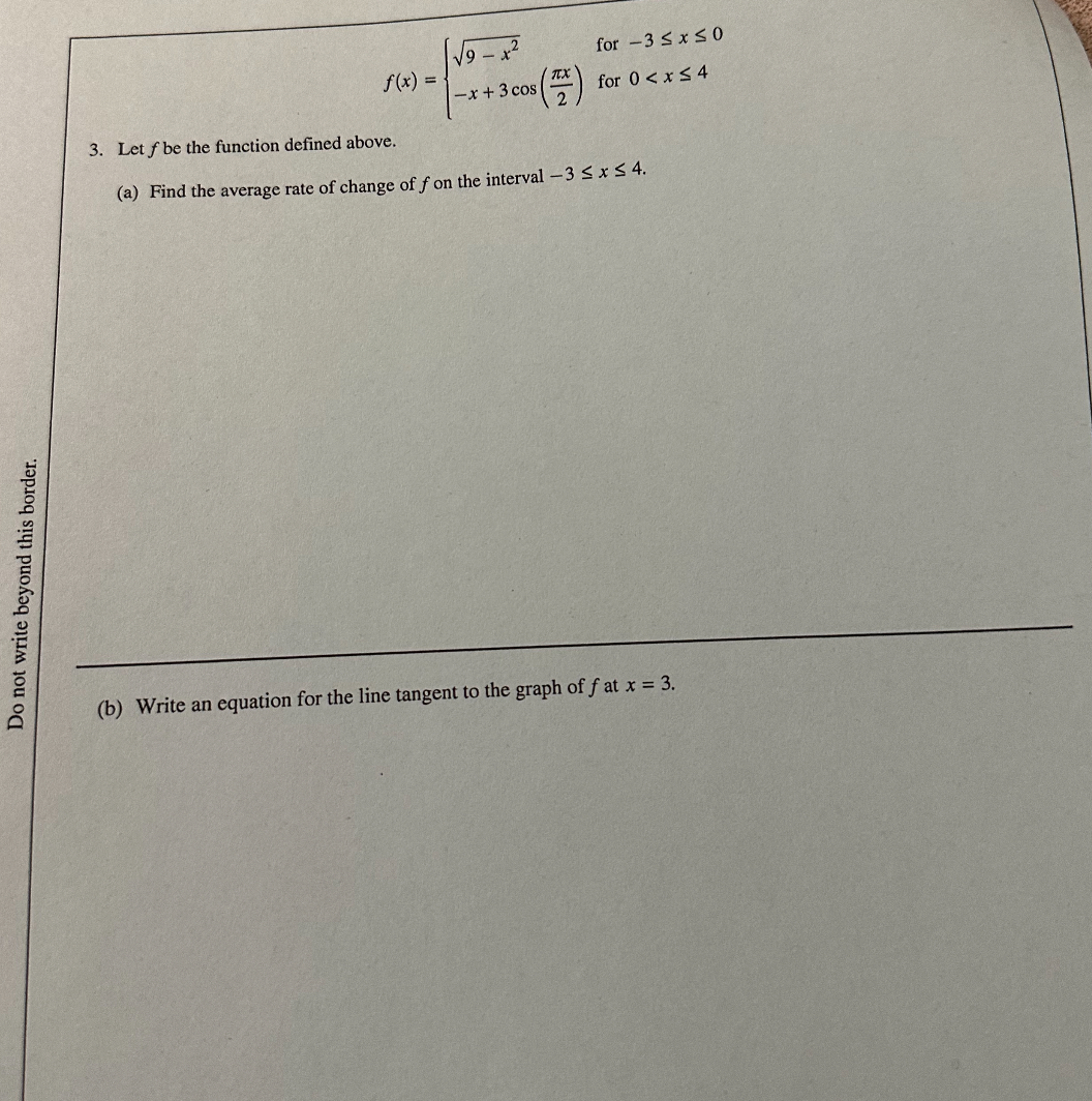 
    f(x)={
        √(9-x^2)    for -3 ≤ x ≤ 0 
        
        -x+3 cos((π x)/(2))     for  0<x ≤ 4
    .

3. Let f be the function defined above.
(a) Find the average rate of change of f on the interval -3 ≤ x ≤ 4.
(b) Write an equation for the line tangent to the graph of f at x=3.