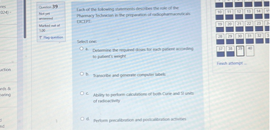 Each of the following statements describes the role of the Pharmacy Technician in the preparation of radiopharmaceuticals EXCEPT:

Select one:
a. Determine the required doses for each patient according to patient's weight
b. Transcribe and generate computer labels
c. Ability to perform calculations of both Curie and SI units of radioactivity
d. Perform precalibration and postcalibration activities