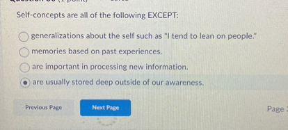 Self-concepts are all of the following EXCEPT:
generalizations about the self such as "I tend to lean on people."
memories based on past experiences.
are important in processing new information.
are usually stored deep outside of our awareness.