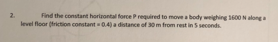 2. Find the constant horizontal force P required to move a body weighing 1600  N along a level floor (friction constant =0.4 ) a distance of 30  m from rest in 5 seconds.