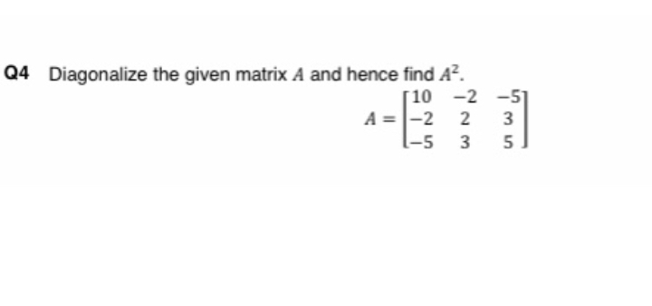 Q4 Diagonalize the given matrix A and hence find A^2.

    A=[
        10     -2     -5 
        
        -2     2     3 
        
        -5     3     5
    ]
