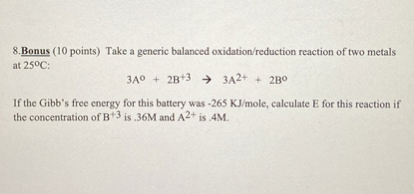 8. Bonus ( 10 points) Take a generic balanced oxidation/reduction reaction of two metals at 25^∘C :

    3  A^0+2  B^+3→ 3  A^2++2  B^∘


If the Gibb's free energy for this battery was -265 KJ / mole, calculate E for this reaction if the concentration of B^+3 is .36 M and A^2+ is .4 M.