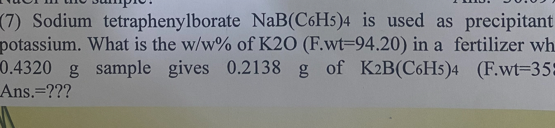 (7) Sodium tetraphenylborate NaB(C6H5)4 is used as precipitant potassium. What is the w / w% of K 2 O(F·wt=94.20) in a fertilizer wh 0.4320  g sample gives 0.2138  g of K2 B(C6H5) 4   ( F·wt=35 Ans.=???