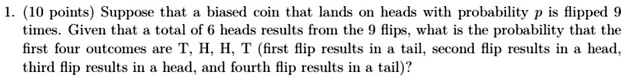 1. (10 points) Suppose that a biased coin that lands on heads with probability p is flipped 9 times. Given that a total of 6 heads results from the 9 flips, what is the probability that the first four outcomes are T, H, H, T (first flip results in a tail, second flip results in a head, third flip results in a head, and fourth flip results in a tail)?