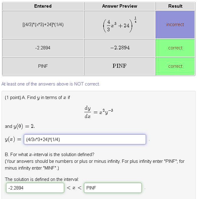 Entered Answer Preview Result
[(4/3)*(x^3)+24]^(1/4) (4/3x^3+24)^(1/4) incorrect
-2.2894 -2.2894 correct
PINF PINF correct
At least one of the answers above is NOT correct.
(1 point) A. Find y in terms of x if dy/dx = x^2y^-3 and y(0) = 2.
y(x) = (4/3x^3+24)^(1/4)
B. For what x-interval is the solution defined?
(Your answers should be numbers or plus or minus infinity. For plus infinity enter "PINF"; for minus infinity enter "MINF".)
The solution is defined on the interval: -2.2894 < x < PINF