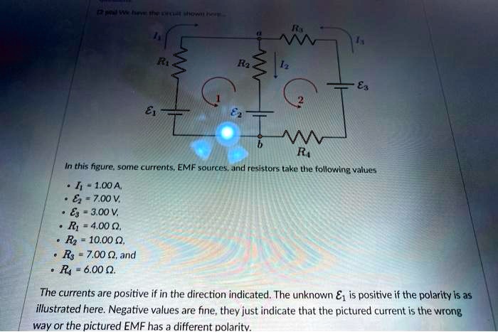 2 peal We have the circuit shown here
R1
R2
I2
R3
E3
2
1
E1
E2
b
R4
In this figure, some currents, EMF sources, and resistors take the following values

    
  * I1 = 1.00  A,
    
  * E2 = 7.00  V,
    
  * E3 = 3.00  V.
    
  * R1 = 4.00 Ω.
    
  * R2 = 10.00 Ω,
    
  * R3 = 7.00 Ω, and
    
  * R4 = 6.00 Ω.

The currents are positive if in the direction indicated. The unknown E1 is positive if the polarity is as
illustrated here. Negative values are fine, they just indicate that the pictured current is the wrong
way or the pictured EMF has a different polarity.