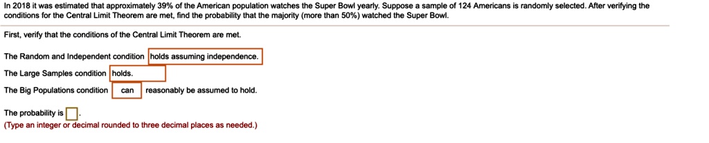 In 2018 it was estimated that approximately 39% of the American population watches the Super Bowl yearly. Suppose a sample of 124 Americans is randomly selected. After verifying the conditions for the Central Limit Theorem are met, find the probability that the majority (more than 50%) watched the Super Bowl.

First, verify that the conditions of the Central Limit Theorem are met.

The Random and Independent condition holds assuming independence.
The Large Samples condition holds.
The Big Populations condition can reasonably be assumed to hold.

The probability is .
(Type an integer or decimal rounded to three decimal places as needed.)