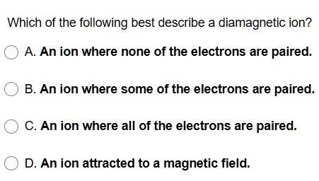 Which of the following best describe a diamagnetic ion?
A. An ion where none of the electrons are paired.
B. An ion where some of the electrons are paired.
C. An ion where all of the electrons are paired.
D. An ion attracted to a magnetic field.
