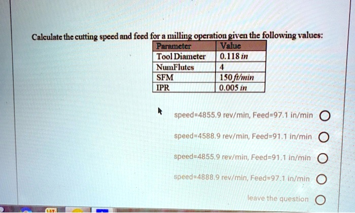 Calculate the cutting speed and feed for a milling operation given the following values:
Parameter Value
Tool Diameter 0.118 in
NumFlutes 4
SFM 150 ft/min
IPR 0.005 in
speed=4855.9 rev/min, Feed=97.1 in/min
speed=4588.9 rev/min, Feed=91.1 in/min
speed=4855.9 rev/min, Feed=91.1 in/min
speed=4888.9 rev/min, Feed=97.1 in/min
leave the question