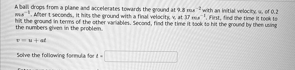 A ball drops from a plane and accelerates towards the ground at 9.8 ms^-2 with an initial velocity, u, of 0.2 ms^-1. After t seconds, it hits the ground with a final velocity, v, at 37 ms^-1. First, find the time it took to hit the ground in terms of the other variables. Second, find the time it took to hit the ground by then using the numbers given in the problem.

v = u + at

Solve the following formula for t =