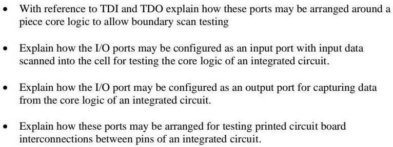 • With reference to TDI and TDO explain how these ports may be arranged around a piece core logic to allow boundary scan testing
• Explain how the I/O ports may be configured as an input port with input data scanned into the cell for testing the core logic of an integrated circuit.
• Explain how the I/O port may be configured as an output port for capturing data from the core logic of an integrated circuit.
• Explain how these ports may be arranged for testing printed circuit board interconnections between pins of an integrated circuit.