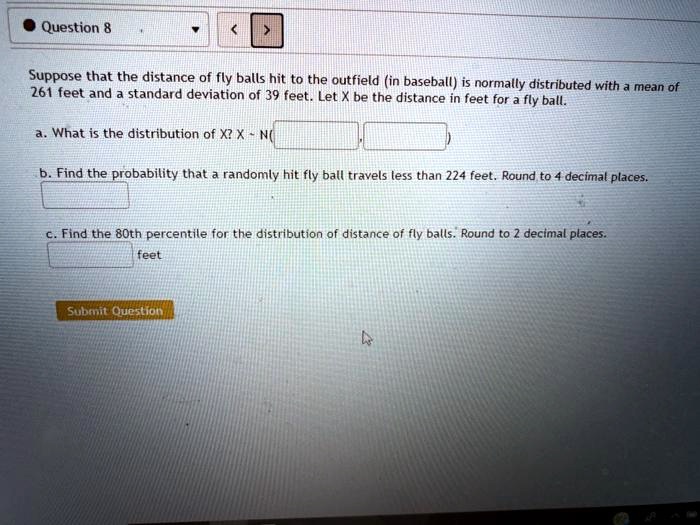 Suppose that the distance of fly balls hit to the outfield (in baseball) is normally distributed with a mean of 261 feet and a standard deviation of 39 feet. Let X be the distance in feet for a fly ball.
a. What is the distribution of X? X   N(
,
)
b. Find the probability that a randomly hit fly ball travels less than 224 feet. Round to 4 decimal places.
c. Find the 80th percentile for the distribution of distance of fly balls. Round to 2 decimal places.
feet