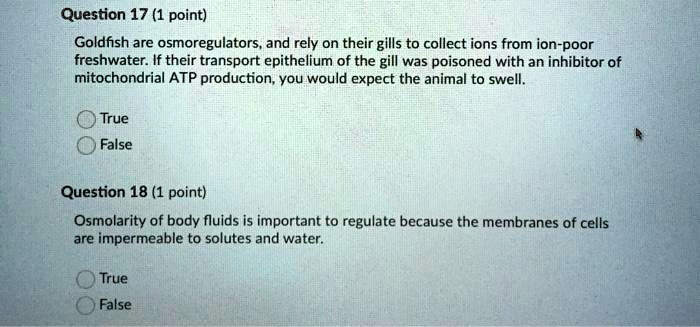Goldfish are osmoregulators, and rely on their gills to collect ions from ion-poor freshwater. If their transport epithelium of the gill was poisoned with an inhibitor of mitochondrial ATP production, you would expect the animal to swell.
True
False

Osmolarity of body fluids is important to regulate because the membranes of cells are impermeable to solutes and water.
True
False