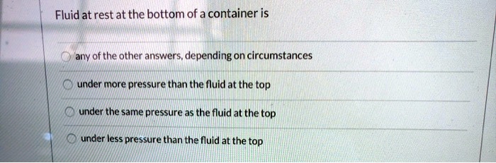 Fluid at rest at the bottom of a container is

any of the other answers, depending on circumstances

under more pressure than the fluid at the top

under the same pressure as the fluid at the top

under less pressure than the fluid at the top