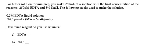 For buffer solution for miniprep, you make 250mL of a solution with the final concentration of the reagents: 250µM EDTA and 5% NaCl. The following stocks used to make the solution.
0.5M EDTA liquid solution
NaCl powder (MW = 58.44g/mol)
How much reagent do you use w/ units?
a) EDTA 
b) NaCl 